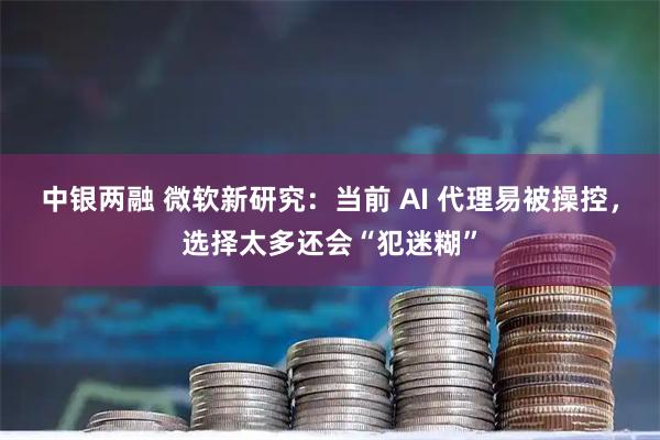 中银两融 微软新研究：当前 AI 代理易被操控，选择太多还会“犯迷糊”