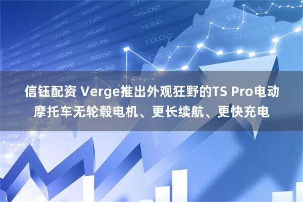 信钰配资 Verge推出外观狂野的TS Pro电动摩托车无轮毂电机、更长续航、更快充电