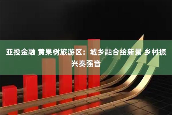 亚投金融 黄果树旅游区：城乡融合绘新景 乡村振兴奏强音