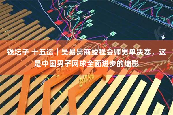 钱坛子 十五运｜吴易昺商竣程会师男单决赛，这是中国男子网球全面进步的缩影