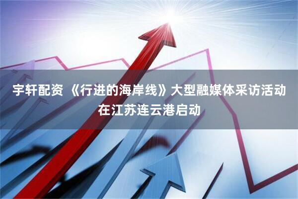 宇轩配资 《行进的海岸线》大型融媒体采访活动在江苏连云港启动