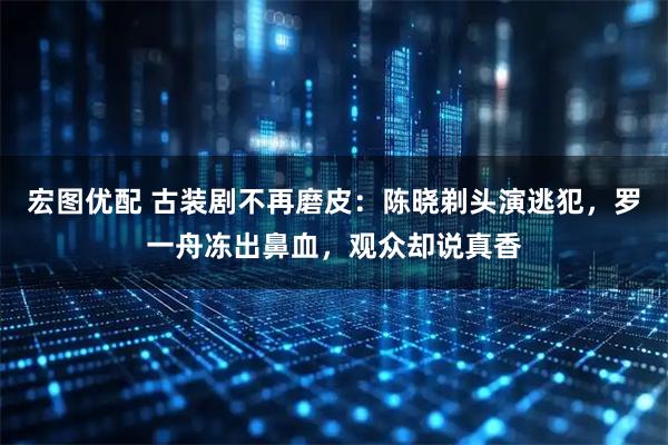 宏图优配 古装剧不再磨皮：陈晓剃头演逃犯，罗一舟冻出鼻血，观众却说真香