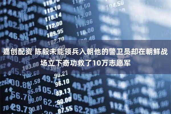 嘉创配资 陈毅未能领兵入朝他的警卫员却在朝鲜战场立下奇功救了10万志愿军
