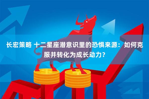 长宏策略 十二星座潜意识里的恐惧来源：如何克服并转化为成长动力？