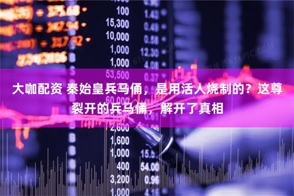 大咖配资 秦始皇兵马俑，是用活人烧制的？这尊裂开的兵马俑，解开了真相