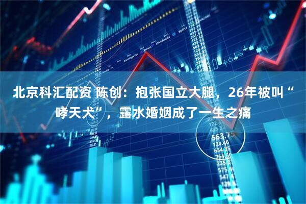 北京科汇配资 陈创：抱张国立大腿，26年被叫“哮天犬”，露水婚姻成了一生之痛