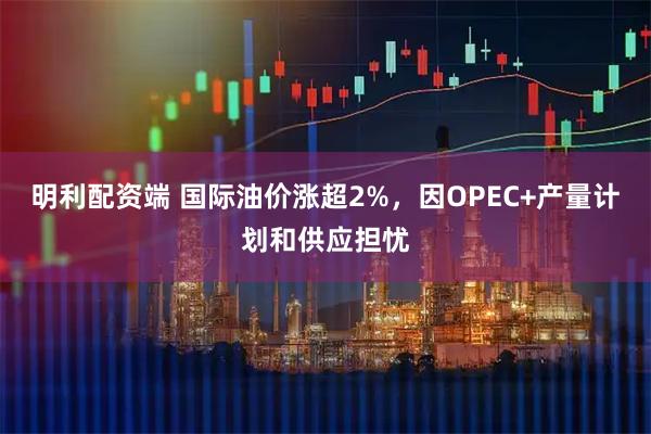 明利配资端 国际油价涨超2%，因OPEC+产量计划和供应担忧