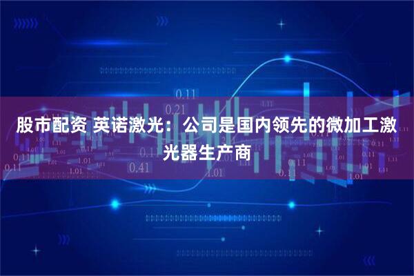 股市配资 英诺激光：公司是国内领先的微加工激光器生产商