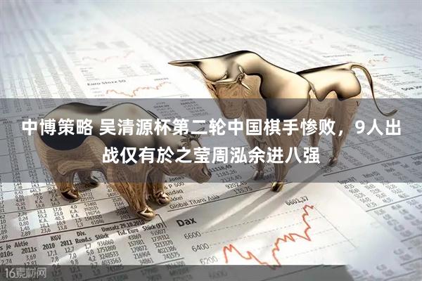中博策略 吴清源杯第二轮中国棋手惨败，9人出战仅有於之莹周泓余进八强