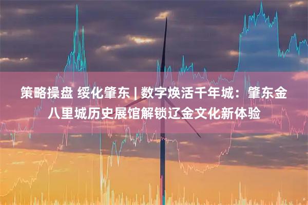 策略操盘 绥化肇东 | 数字焕活千年城：肇东金八里城历史展馆解锁辽金文化新体验