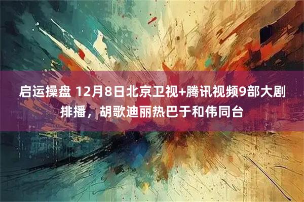 启运操盘 12月8日北京卫视+腾讯视频9部大剧排播，胡歌迪丽热巴于和伟同台