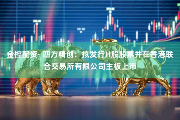 金控配资· 四方精创：拟发行H股股票并在香港联合交易所有限公司主板上市