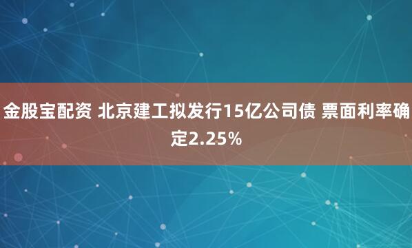 金股宝配资 北京建工拟发行15亿公司债 票面利率确定2.25%