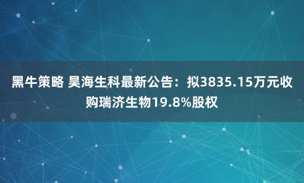 黑牛策略 昊海生科最新公告：拟3835.15万元收购瑞济生物19.8%股权