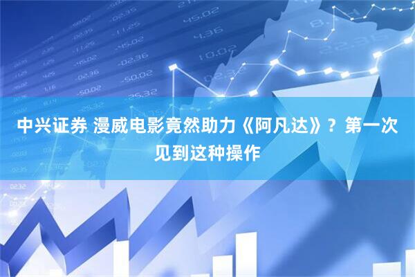 中兴证券 漫威电影竟然助力《阿凡达》？第一次见到这种操作