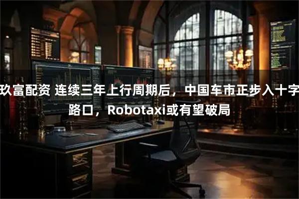 玖富配资 连续三年上行周期后，中国车市正步入十字路口，Robotaxi或有望破局