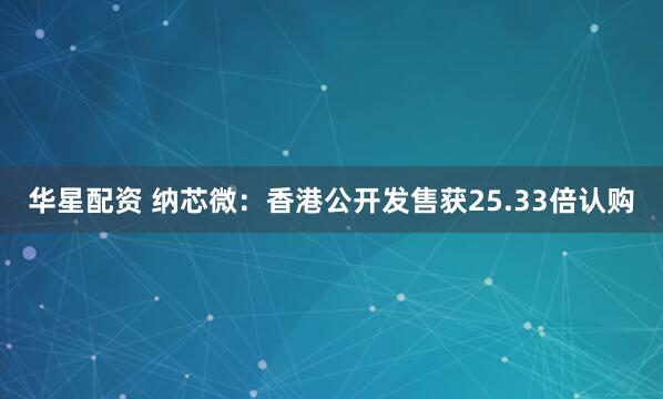 华星配资 纳芯微：香港公开发售获25.33倍认购