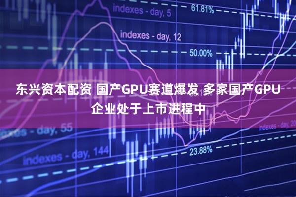东兴资本配资 国产GPU赛道爆发 多家国产GPU企业处于上市进程中
