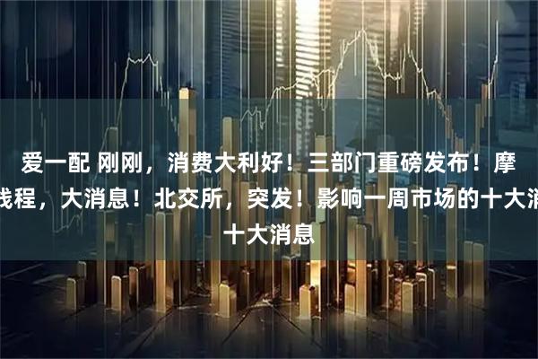 爱一配 刚刚，消费大利好！三部门重磅发布！摩尔线程，大消息！北交所，突发！影响一周市场的十大消息