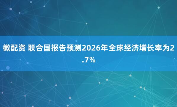 微配资 联合国报告预测2026年全球经济增长率为2.7%