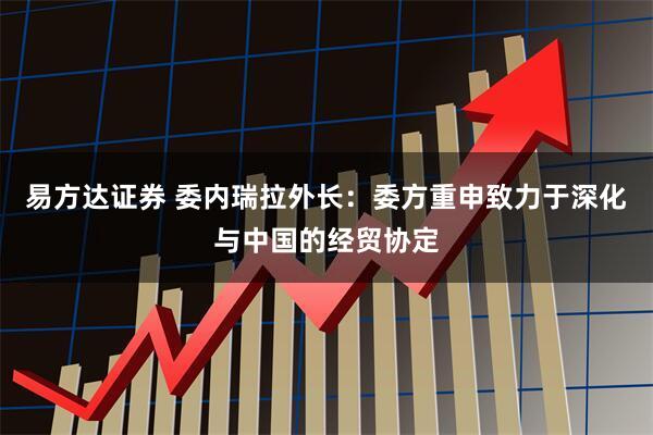易方达证券 委内瑞拉外长：委方重申致力于深化与中国的经贸协定