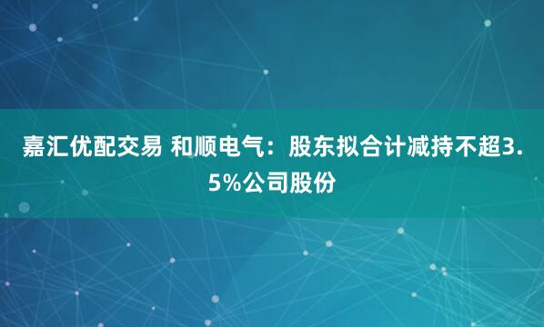 嘉汇优配交易 和顺电气：股东拟合计减持不超3.5%公司股份
