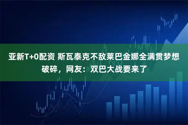 亚新T+0配资 斯瓦泰克不敌莱巴金娜全满贯梦想破碎，网友：双巴大战要来了