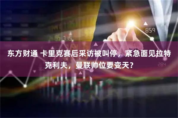 东方财通 卡里克赛后采访被叫停，紧急面见拉特克利夫，曼联帅位要变天？
