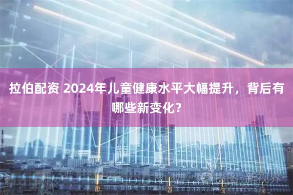 拉伯配资 2024年儿童健康水平大幅提升，背后有哪些新变化？