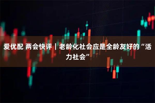 爱优配 两会快评｜老龄化社会应是全龄友好的“活力社会”