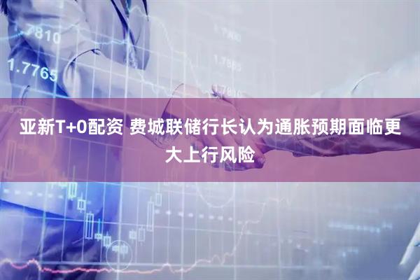 亚新T+0配资 费城联储行长认为通胀预期面临更大上行风险