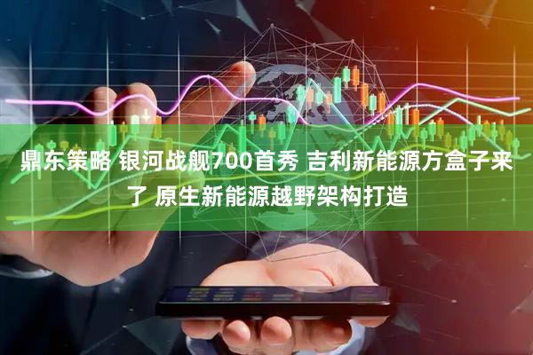 鼎东策略 银河战舰700首秀 吉利新能源方盒子来了 原生新能源越野架构打造