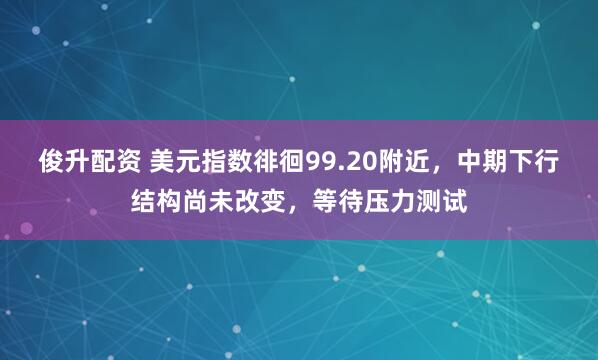 俊升配资 美元指数徘徊99.20附近，中期下行结构尚未改变，等待压力测试
